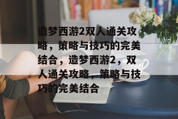 造梦西游2双人通关攻略,策略与技巧的完美结合,造梦西游2,双人通关攻略,策略与技巧的完美结合 造梦西游2双人通关攻略,策略与技巧的完美结合,造梦西游2,双人通关攻略,策略与技巧的完美结合