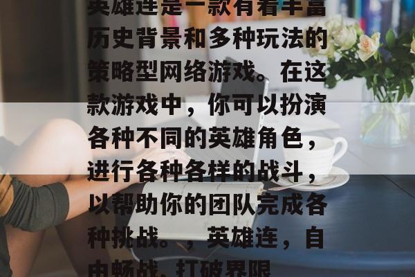 英雄连是一款有着丰富历史背景和多种玩法的策略型网络游戏。在这款游戏中,你可以扮演各种不同的英雄角色,进行各种各样的战斗,以帮助你的团队完成各种挑战。,英雄连,自由畅战, 打破界限 英雄连是一款有着丰富历史背景和多种玩法的策略型网络游戏。在这款游戏中,你可以扮演各种不同的英雄角色,进行各种各样的战斗,以帮助你的团队完成各种挑战。,英雄连,自由畅战, 打破界限