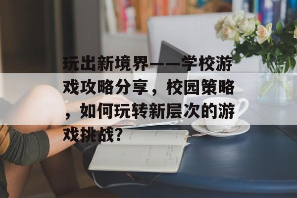 玩出新境界——学校游戏攻略分享,校园策略,如何玩转新层次的游戏挑战? 玩出新境界——学校游戏攻略分享,校园策略,如何玩转新层次的游戏挑战?