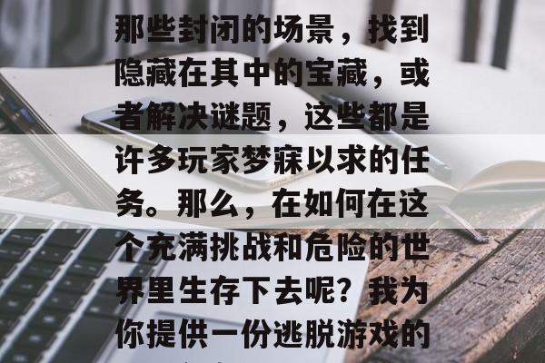 逃脱游戏是一种令人兴奋的游戏,它可以带给人们无尽的乐趣。逃出那些封闭的场景,找到隐藏在其中的宝藏,或者解决谜题,这些都是许多玩家梦寐以求的任务。那么,在如何在这个充满挑战和危险的世界里生存下去呢?我为你提供一份逃脱游戏的100个攻略。,逃脱游戏攻略大全,寻找隐藏宝藏,解开谜题 逃脱游戏是一种令人兴奋的游戏,它可以带给人们无尽的乐趣。逃出那些封闭的场景,找到隐藏在其中的宝藏,或者解决谜题,这些都是许多玩家梦寐以求的任务。那么,在如何在这个充满挑战和危险的世界里生存下去呢?我为你提供一份逃脱游戏的100个攻略。,逃脱游戏攻略大全,寻找隐藏宝藏,解开谜题