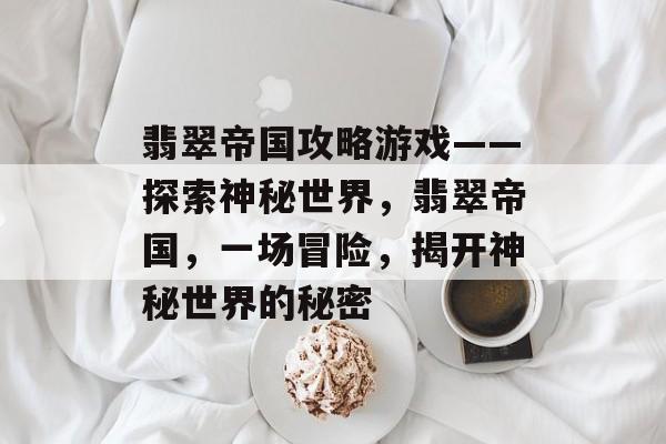 翡翠帝国攻略游戏——探索神秘世界,翡翠帝国,一场冒险,揭开神秘世界的秘密 翡翠帝国攻略游戏——探索神秘世界,翡翠帝国,一场冒险,揭开神秘世界的秘密