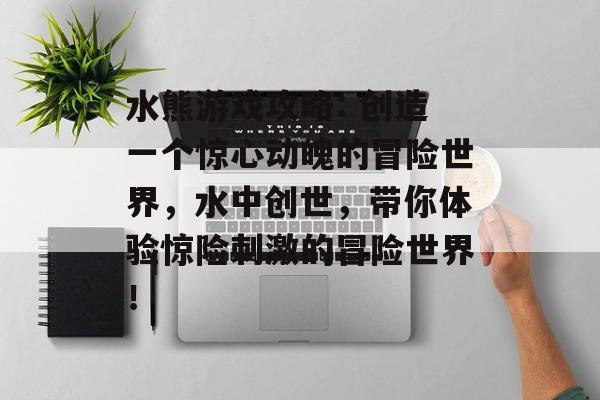 水熊游戏攻略: 创造一个惊心动魄的冒险世界，水中创世，带你体验惊险刺激的冒险世界！
