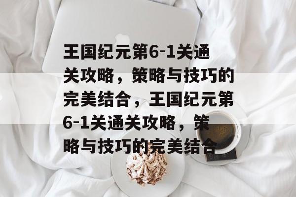 王国纪元第6-1关通关攻略，策略与技巧的完美结合，王国纪元第6-1关通关攻略，策略与技巧的完美结合