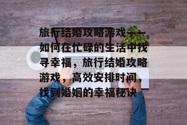 旅行结婚攻略游戏——如何在忙碌的生活中找寻幸福,旅行结婚攻略游戏,高效安排时间,找到婚姻的幸福秘诀 旅行结婚攻略游戏——如何在忙碌的生活中找寻幸福,旅行结婚攻略游戏,高效安排时间,找到婚姻的幸福秘诀