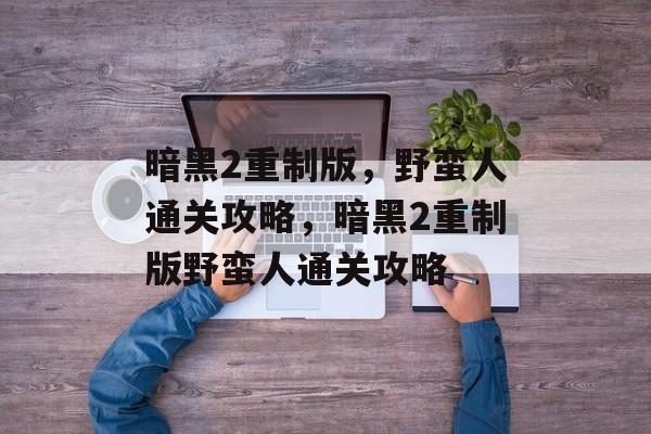 暗黑2重制版,野蛮人通关攻略,暗黑2重制版野蛮人通关攻略 暗黑2重制版,野蛮人通关攻略,暗黑2重制版野蛮人通关攻略