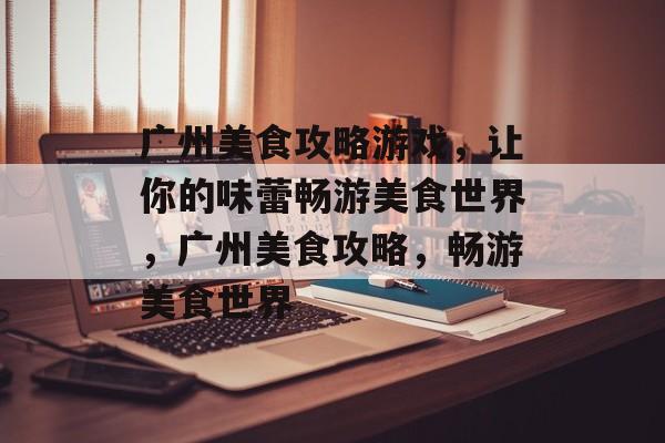 广州美食攻略游戏,让你的味蕾畅游美食世界,广州美食攻略,畅游美食世界 广州美食攻略游戏,让你的味蕾畅游美食世界,广州美食攻略,畅游美食世界