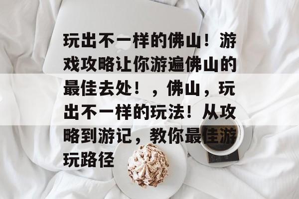 玩出不一样的佛山!游戏攻略让你游遍佛山的最佳去处!,佛山,玩出不一样的玩法!从攻略到游记,教你最佳游玩路径 玩出不一样的佛山!游戏攻略让你游遍佛山的最佳去处!,佛山,玩出不一样的玩法!从攻略到游记,教你最佳游玩路径