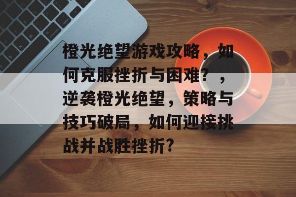 橙光绝望游戏攻略，如何克服挫折与困难？，逆袭橙光绝望，策略与技巧破局，如何迎接挑战并战胜挫折?