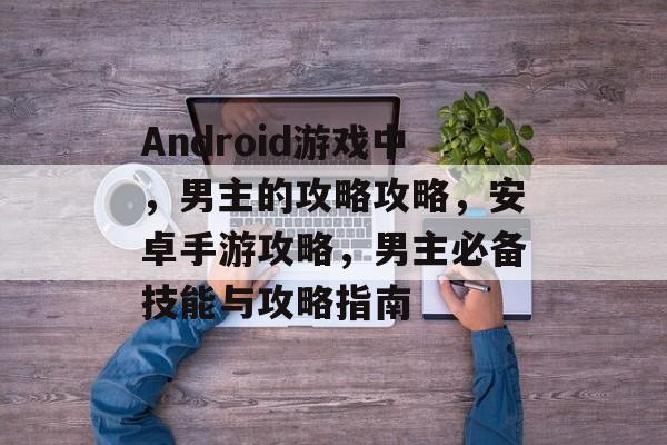 Android游戏中,男主的攻略攻略,安卓手游攻略,男主必备技能与攻略指南 Android游戏中,男主的攻略攻略,安卓手游攻略,男主必备技能与攻略指南