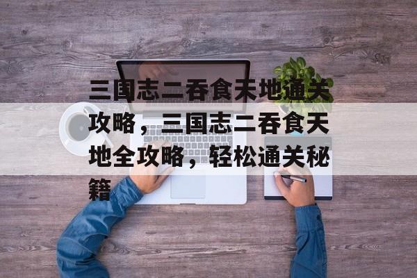 三国志二吞食天地通关攻略,三国志二吞食天地全攻略,轻松通关秘籍 三国志二吞食天地通关攻略,三国志二吞食天地全攻略,轻松通关秘籍