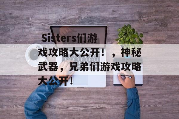 Sisters们游戏攻略大公开!,神秘武器,兄弟们游戏攻略大公开!  Sisters们游戏攻略大公开!,神秘武器,兄弟们游戏攻略大公开!