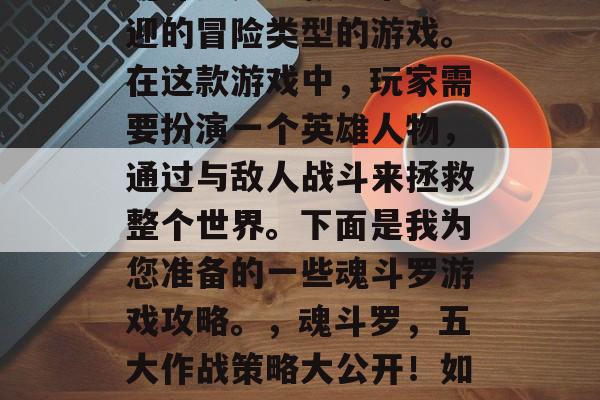 魂斗罗是一款非常受欢迎的冒险类型的游戏。在这款游戏中,玩家需要扮演一个英雄人物,通过与敌人战斗来拯救整个世界。下面是我为您准备的一些魂斗罗游戏攻略。,魂斗罗,五大作战策略大公开!如何在战斗中取得胜利? 魂斗罗是一款非常受欢迎的冒险类型的游戏。在这款游戏中,玩家需要扮演一个英雄人物,通过与敌人战斗来拯救整个世界。下面是我为您准备的一些魂斗罗游戏攻略。,魂斗罗,五大作战策略大公开!如何在战斗中取得胜利?