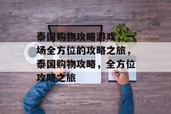 泰国购物攻略游戏,一场全方位的攻略之旅,泰国购物攻略,全方位攻略之旅 泰国购物攻略游戏,一场全方位的攻略之旅,泰国购物攻略,全方位攻略之旅
