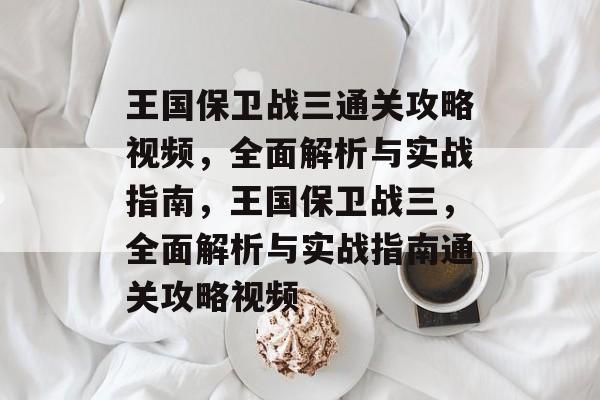 王国保卫战三通关攻略视频，全面解析与实战指南，王国保卫战三，全面解析与实战指南通关攻略视频