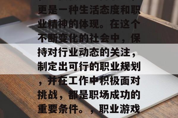 职业游戏经理这个职业,不仅仅是一份职业,更是一种生活态度和职业精神的体现。在这个不断变化的社会中,保持对行业动态的关注,制定出可行的职业规划,并在工作中积极面对挑战,都是职场成功的重要条件。,职业游戏经理,活出生活的态度与职业精神 职业游戏经理这个职业,不仅仅是一份职业,更是一种生活态度和职业精神的体现。在这个不断变化的社会中,保持对行业动态的关注,制定出可行的职业规划,并在工作中积极面对挑战,都是职场成功的重要条件。,职业游戏经理,活出生活的态度与职业精神
