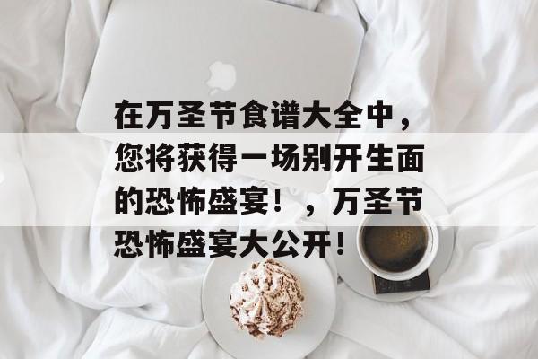在万圣节食谱大全中，您将获得一场别开生面的恐怖盛宴！，万圣节恐怖盛宴大公开！