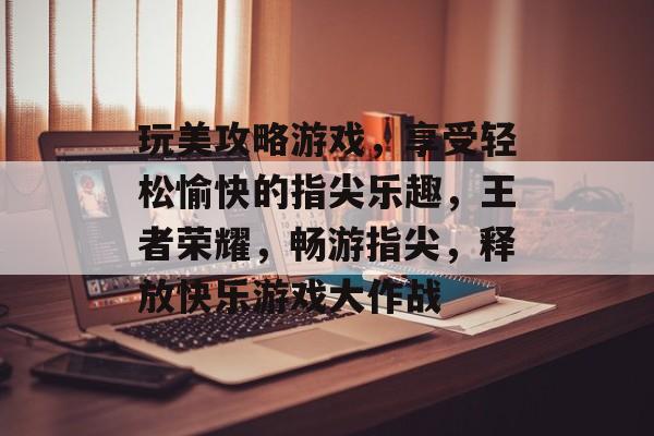 玩美攻略游戏,享受轻松愉快的指尖乐趣,王者荣耀,畅游指尖,释放快乐游戏大作战 玩美攻略游戏,享受轻松愉快的指尖乐趣,王者荣耀,畅游指尖,释放快乐游戏大作战