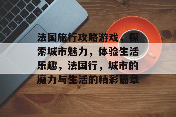 法国旅行攻略游戏，探索城市魅力，体验生活乐趣，法国行，城市的魔力与生活的精彩篇章