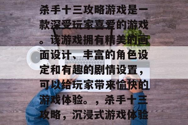杀手十三攻略游戏是一款深受玩家喜爱的游戏。该游戏拥有精美的画面设计、丰富的角色设定和有趣的剧情设置,可以给玩家带来愉快的游戏体验。,杀手十三攻略,沉浸式游戏体验 杀手十三攻略游戏是一款深受玩家喜爱的游戏。该游戏拥有精美的画面设计、丰富的角色设定和有趣的剧情设置,可以给玩家带来愉快的游戏体验。,杀手十三攻略,沉浸式游戏体验