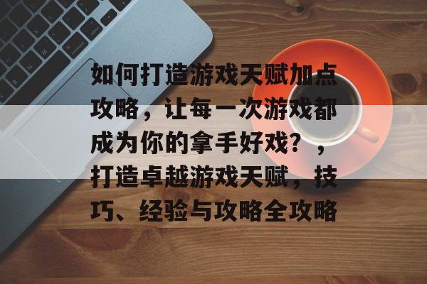 如何打造游戏天赋加点攻略,让每一次游戏都成为你的拿手好戏?,打造卓越游戏天赋,技巧、经验与攻略全攻略 如何打造游戏天赋加点攻略,让每一次游戏都成为你的拿手好戏?,打造卓越游戏天赋,技巧、经验与攻略全攻略
