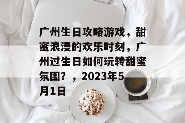 广州生日攻略游戏,甜蜜浪漫的欢乐时刻,广州过生日如何玩转甜蜜氛围?,2023年5月1日 广州生日攻略游戏,甜蜜浪漫的欢乐时刻,广州过生日如何玩转甜蜜氛围?,2023年5月1日