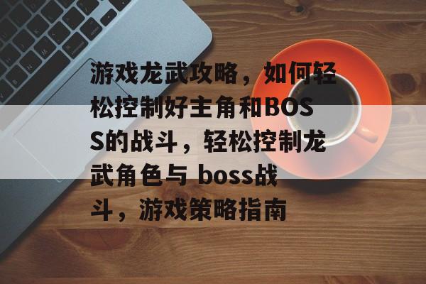 游戏龙武攻略,如何轻松控制好主角和BOSS的战斗,轻松控制龙武角色与 boss战斗,游戏策略指南 游戏龙武攻略,如何轻松控制好主角和BOSS的战斗,轻松控制龙武角色与 boss战斗,游戏策略指南