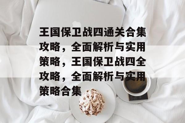 王国保卫战四通关合集攻略,全面解析与实用策略,王国保卫战四全攻略,全面解析与实用策略合集 王国保卫战四通关合集攻略,全面解析与实用策略,王国保卫战四全攻略,全面解析与实用策略合集
