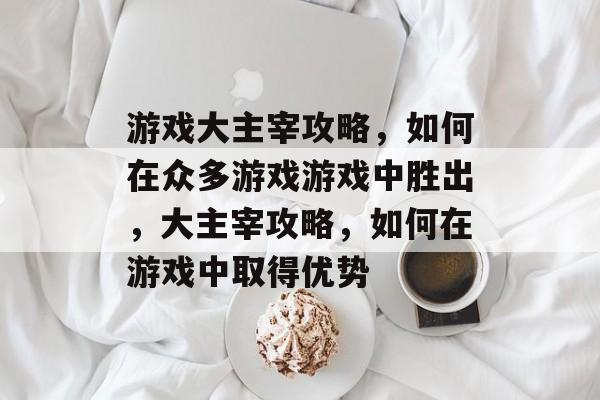 游戏大主宰攻略，如何在众多游戏游戏中胜出，大主宰攻略，如何在游戏中取得优势
