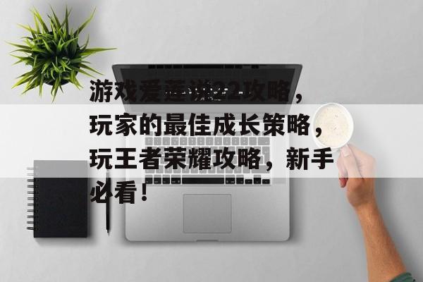 游戏爱莲说22攻略,玩家的最佳成长策略,玩王者荣耀攻略,新手必看! 游戏爱莲说22攻略,玩家的最佳成长策略,玩王者荣耀攻略,新手必看!