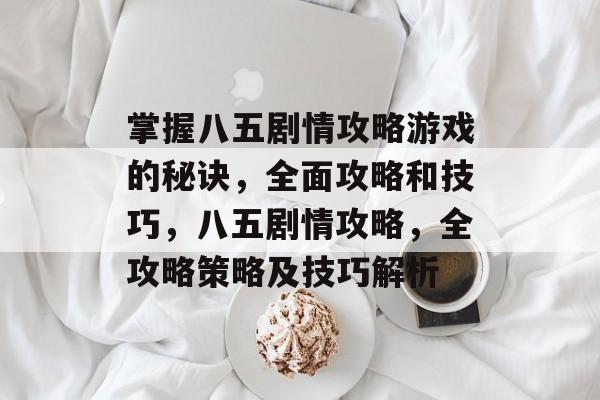 掌握八五剧情攻略游戏的秘诀,全面攻略和技巧,八五剧情攻略,全攻略策略及技巧解析 掌握八五剧情攻略游戏的秘诀,全面攻略和技巧,八五剧情攻略,全攻略策略及技巧解析