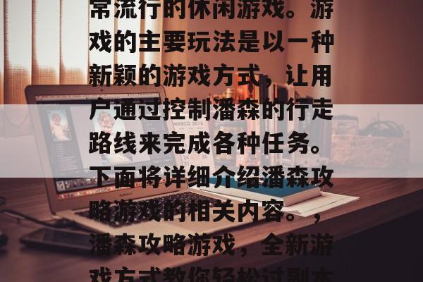 潘森攻略游戏是一款非常流行的休闲游戏。游戏的主要玩法是以一种新颖的游戏方式,让用户通过控制潘森的行走路线来完成各种任务。下面将详细介绍潘森攻略游戏的相关内容。,潘森攻略游戏,全新游戏方式教你轻松过副本! 潘森攻略游戏是一款非常流行的休闲游戏。游戏的主要玩法是以一种新颖的游戏方式,让用户通过控制潘森的行走路线来完成各种任务。下面将详细介绍潘森攻略游戏的相关内容。,潘森攻略游戏,全新游戏方式教你轻松过副本!
