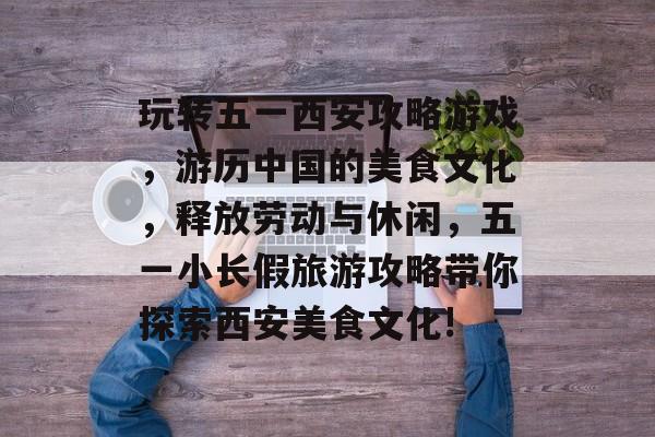 玩转五一西安攻略游戏，游历中国的美食文化，释放劳动与休闲，五一小长假旅游攻略带你探索西安美食文化!
