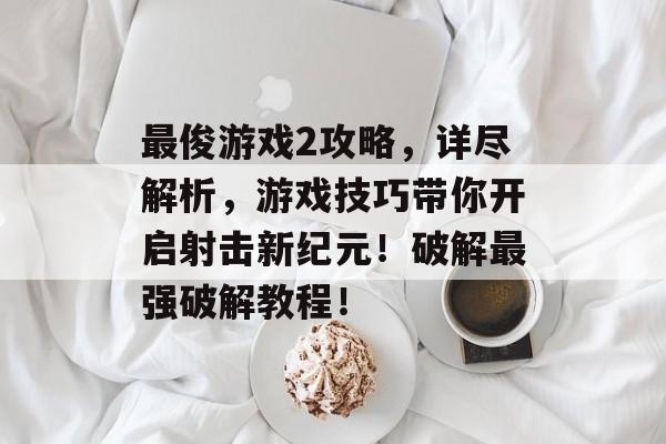 最俊游戏2攻略,详尽解析,游戏技巧带你开启射击新纪元!破解最强破解教程! 最俊游戏2攻略,详尽解析,游戏技巧带你开启射击新纪元!破解最强破解教程!