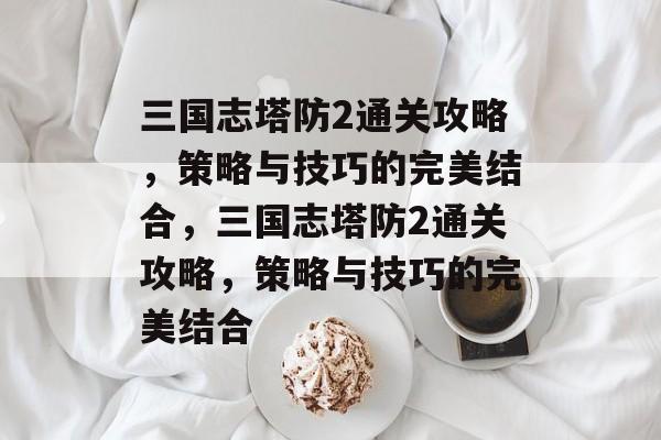 三国志塔防2通关攻略,策略与技巧的完美结合,三国志塔防2通关攻略,策略与技巧的完美结合 三国志塔防2通关攻略,策略与技巧的完美结合,三国志塔防2通关攻略,策略与技巧的完美结合