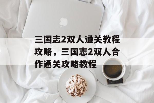 三国志2双人通关教程攻略,三国志2双人合作通关攻略教程 三国志2双人通关教程攻略,三国志2双人合作通关攻略教程