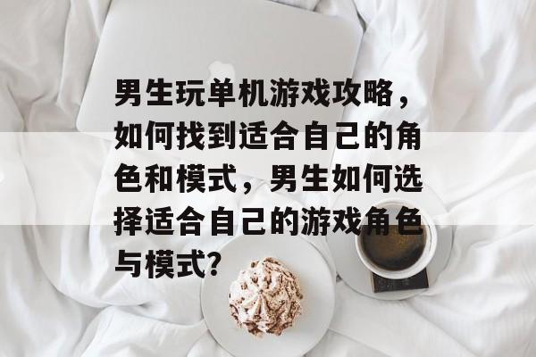 男生玩单机游戏攻略，如何找到适合自己的角色和模式，男生如何选择适合自己的游戏角色与模式？