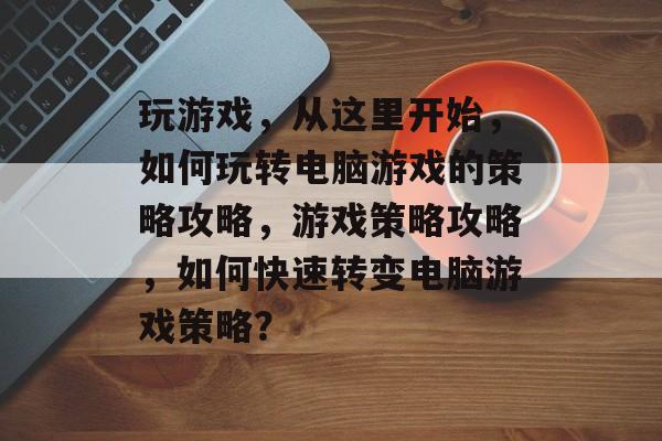 玩游戏,从这里开始,如何玩转电脑游戏的策略攻略,游戏策略攻略,如何快速转变电脑游戏策略? 玩游戏,从这里开始,如何玩转电脑游戏的策略攻略,游戏策略攻略,如何快速转变电脑游戏策略?