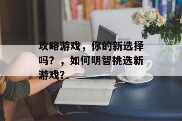 攻略游戏，你的新选择吗？，如何明智挑选新游戏？