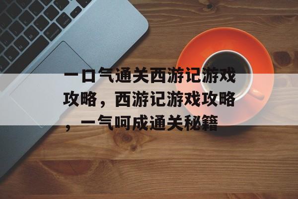 一口气通关西游记游戏攻略,西游记游戏攻略,一气呵成通关秘籍 一口气通关西游记游戏攻略,西游记游戏攻略,一气呵成通关秘籍