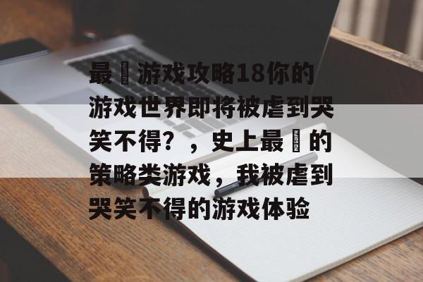 最囧游戏攻略18你的游戏世界即将被虐到哭笑不得?,史上最囧的策略类游戏,我被虐到哭笑不得的游戏体验 最囧游戏攻略18你的游戏世界即将被虐到哭笑不得?,史上最囧的策略类游戏,我被虐到哭笑不得的游戏体验