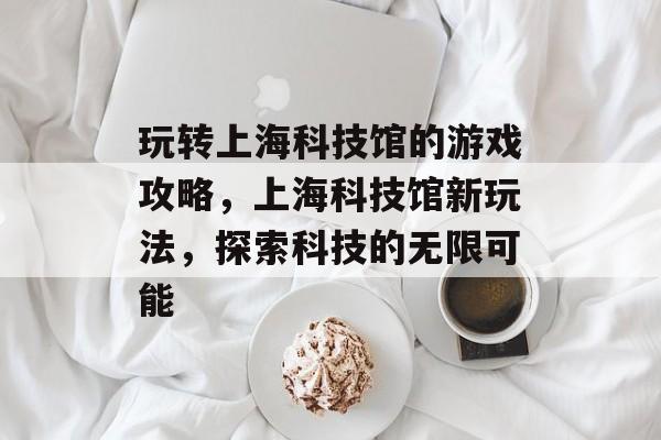 玩转上海科技馆的游戏攻略,上海科技馆新玩法,探索科技的无限可能 玩转上海科技馆的游戏攻略,上海科技馆新玩法,探索科技的无限可能
