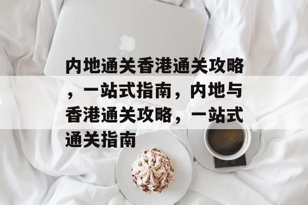 内地通关香港通关攻略,一站式指南,内地与香港通关攻略,一站式通关指南 内地通关香港通关攻略,一站式指南,内地与香港通关攻略,一站式通关指南