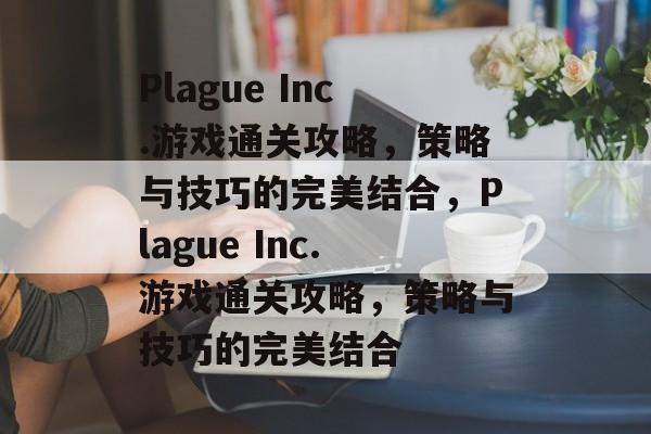 Plague Inc.游戏通关攻略,策略与技巧的完美结合,Plague Inc.游戏通关攻略,策略与技巧的完美结合 Plague Inc.游戏通关攻略,策略与技巧的完美结合,Plague Inc.游戏通关攻略,策略与技巧的完美结合