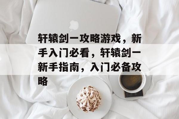 轩辕剑一攻略游戏，新手入门必看，轩辕剑一新手指南，入门必备攻略