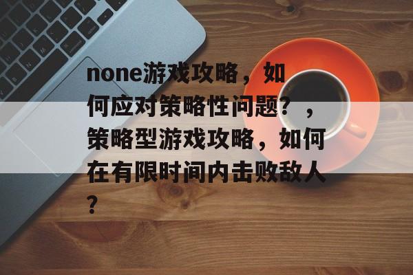 none游戏攻略,如何应对策略性问题?,策略型游戏攻略,如何在有限时间内击败敌人? none游戏攻略,如何应对策略性问题?,策略型游戏攻略,如何在有限时间内击败敌人?