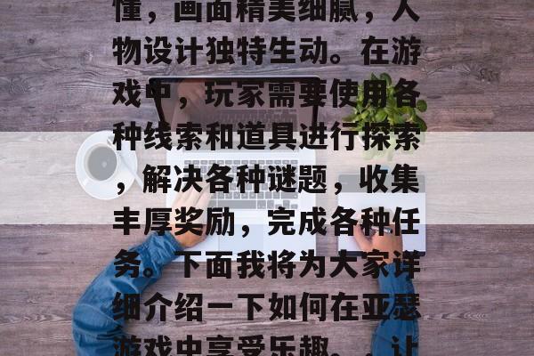 亚瑟游戏是一款深受玩家喜爱的冒险解谜类手机游戏。其玩法简单易懂,画面精美细腻,人物设计独特生动。在游戏中,玩家需要使用各种线索和道具进行探索,解决各种谜题,收集丰厚奖励,完成各种任务。下面我将为大家详细介绍一下如何在亚瑟游戏中享受乐趣。,让亚瑟引领你踏上丰富冒险之旅,解锁更多隐藏的秘密吧! 亚瑟游戏是一款深受玩家喜爱的冒险解谜类手机游戏。其玩法简单易懂,画面精美细腻,人物设计独特生动。在游戏中,玩家需要使用各种线索和道具进行探索,解决各种谜题,收集丰厚奖励,完成各种任务。下面我将为大家详细介绍一下如何在亚瑟游戏中享受乐趣。,让亚瑟引领你踏上丰富冒险之旅,解锁更多隐藏的秘密吧!