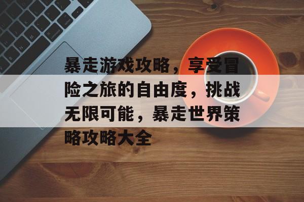 暴走游戏攻略,享受冒险之旅的自由度,挑战无限可能,暴走世界策略攻略大全 暴走游戏攻略,享受冒险之旅的自由度,挑战无限可能,暴走世界策略攻略大全