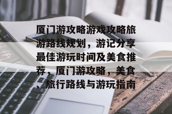 厦门游攻略游戏攻略旅游路线规划,游记分享最佳游玩时间及美食推荐,厦门游攻略,美食、旅行路线与游玩指南 厦门游攻略游戏攻略旅游路线规划,游记分享最佳游玩时间及美食推荐,厦门游攻略,美食、旅行路线与游玩指南