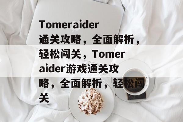 Tomeraider通关攻略，全面解析，轻松闯关，Tomeraider游戏通关攻略，全面解析，轻松闯关