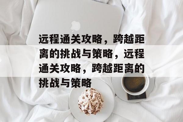 远程通关攻略,跨越距离的挑战与策略,远程通关攻略,跨越距离的挑战与策略 远程通关攻略,跨越距离的挑战与策略,远程通关攻略,跨越距离的挑战与策略